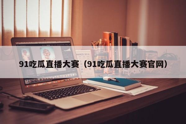 91吃瓜直播大赛(91吃瓜直播大赛官网)