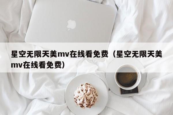 星空无限天美mv在线看免费(星空无限天美mv在线看免费)