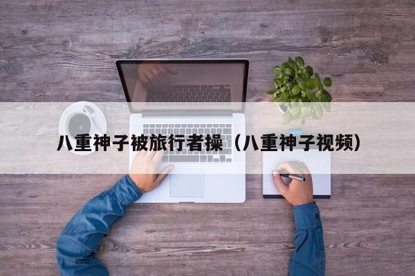 八重神子被旅行者操(八重神子视频)
