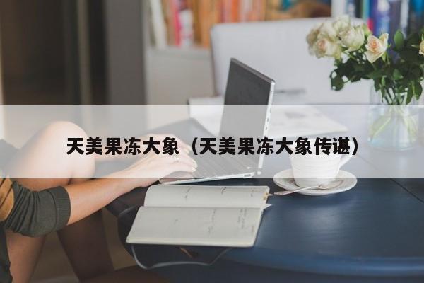天美果冻大象(天美果冻大象传谌)