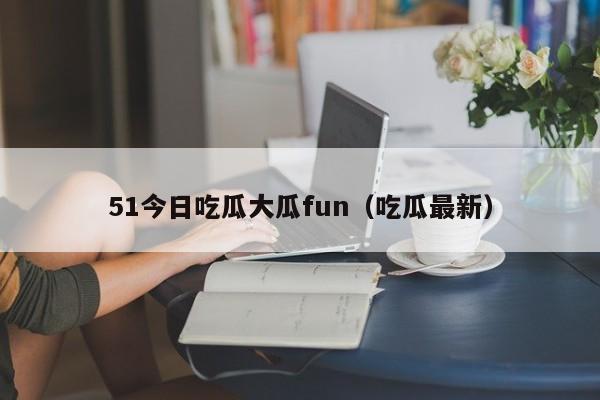 51今日吃瓜大瓜fun(吃瓜最新)